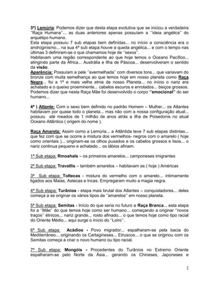 3ª) Lemúria: Podemos dizer que desta etapa evolutiva que se iniciou a verdadeira
‘’Raça Humana’’... as duas anteriores apenas possuíam a ‘’ideia angélica’’ do
arquétipo humano.
Esta etapa possuiu 7 sub etapas bem definidas... no início a consciência era o
androginismo... na sua 4ª sub etapa houve a queda angélica... e com o tempo nas
últimas 3 definiram-se o que chamamos hoje de ‘’sexos’’.
Habitavam uma região correspondente ao que hoje temos o Oceano Pacífico...
atingindo parte da África... Austrália e Ilha de Páscoa... desenvolveram o sentido
da visão.
Aparência: Possuíam a pele ‘’avermelhada’’ com diversos tons... que variavam do
bronze com muita semelhança ao que temos hoje em nosso planeta como Raça
Negra... foi a 1ª e mais velha etnia de nosso Planeta... no início o nariz era
achatado e o queixo proeminente... cabelos escuros e enrolados... beiços grossos.
Podemos dizer que nesta Raça Mãe foi desenvolvido o corpo ‘’emocional’’ do ser
humano...

4ª ) Atlante: Com o sexo bem definido no padrão Homem – Mulher... os Atlantes
habitavam por quase todo o planeta... mas não com a nossa configuração atual...
possuiu até meados de 1 milhão de anos atrás a ilha de Poisedonis no atual
Oceano Atlântico ( origem do nome ).

Raça Amarela: Assim como a Lemúria... a Atlântida teve 7 sub etapas distintas...
que fez com que se ocorre a mistura dos vermelhos- negros com o amarelo ( hoje
como orientais )... originam-se os olhos puxados e os cabelos grossos e lisos... o
nariz continua pequeno e achatado... os lábios afinam.

1ª Sub etapa: Rmoahals – os primeiros amarelos... camponeses imigrantes

2ª Sub etapa: Travatlis – também amarelos – habitavam as ( hoje ) Américas

3ª Sub etapa: Toltecas - mistura do vermelho com o amarelo... intimamente
ligados aos Maias, Astecas e Incas. Empregaram muito a magia negra.

4ª Sub etapa: Turânios - etapa mais brutal dos Atlantes – conquistadores... deles
começa a se originar os vários tipos de ‘’amarelos’’ em nosso planeta.

5ª Sub etapa: Semitas - Início do que seria no futuro a Raça Branca... esta etapa
foi a ‘’Mãe’’ do que temos hoje como ser humano... começando a originar ‘’novos
traços’’ étnicos... nariz grande... rosto afinado... o que temos hoje como tipo racial
do Oriente Médio... aqui surge o início do ‘’Loiro’’.

6ª Sub etapa: Acádios - Povo migrador... espalharam-se pela bacia do
Mediterrâneo... originando os Cartagineses... Etruscos... o que se originou com os
Semitas começa a criar o novo humano ou tipo racial.

7ª Sub etapa: Mongóis - Procedentes do Turânios no Extremo Oriente
espalharam-se pelo Norte da Ásia... gerando os Chineses, Japoneses e


                                                                                    2
 