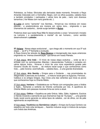 Polinésios, os Índios- Silvícolas são derivados deste momento, firmando a Raça
Amarela misturada com a Vermelha- Negra, com os olhos puxados, cabelos lisos
e também enrolados ( cacheados ) vários tons de pele... nariz com diversos
tamanhos ( Ver Maias com nariz grande etc. ).

O Loiro já como ‘’semente’’ nos Semitas... firmam-se nos nórdicos em nosso
planeta... a predominância era morena em vários tons... originando o que
chamamos de castanho... donde surge também o Ruivo.

Podemos dizer que nesta Raça Mãe foi desenvolvido o corpo ‘’emocional ( iniciado
na Lemúria ) e paralelamente o mental’’ do ser humano... como sentido
desenvolveram o paladar.




5ª) Ariana : Nossa etapa evolucional ... que chega até o momento em sua 5ª sub
etapa ... as 6ª e 7ª fecharão a evolução.
A Raça Ariana faz através da Raça Branca a miscigenação das raças anteriores
originando na ‘’imensa diversificação’’ que temos em nosso Planeta.

1ª Sub etapa: Ario Indú – O Início de nossa etapa evolutiva ... onde se dá o
embate com os reminiscentes Atlantes ( descendentes Turânios ) contados em
vários épicos Indús... firma-se o início de uma nova experiência guiada pelo
Governo Oculto do mundo ... da mistura racial surge o que conhecemos como
Indú ... pele morena- avermelhada ... cabelos lisos... e uma grande diversidade.

2ª Sub etapa: Ario Semita – Emigra para o Ocidente ... nas proximidades do
Afeganistão e planícies do Eufrates ... a mistura racial gera os Egípcios, Fenícios ,
Caldeus e os antigos Gregos. Aqui inicia uma das vertentes que inicia os povos
que conhecemos hoje no Oriente Médio.

3ª Sub etapa: Iraniana – Estabelece-se na Pérsia com emigrações para a Arábia
e Egito... fechando a vertente do Oriente conhecida por nós. A aparência do
Oriente Médio com pessoas morenas firma-se como a atual.

4ª Sub etapa: Céltica – Espalhou-se pela Grécia, Itália, Gália, Inglaterra, Escócia
e Irlanda iniciando a semente do que chamamos hoje de ‘’Europeu’’ ... uma grande
fusão racial ocorre gerando os vários tipos de cabelos , cor de olhos, cor de pele
aglutinando as experiências.

5ª Sub etapa: Teutônica ou Germânica ( atual ) – Emigra da Europa Central e se
espalhou por todo orbe terráqueo ... fazendo inclusive surgir à mistura de europeu
com Índios das Américas.




                                                                                   3
 