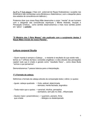As 6ª e 7ª Sub etapas ( Hoje com potencial de Raças finalizadoras ) surgirão nas
Américas e são conhecidas como Bimânica e Atabimânica ( com o despertar pleno
dos estados de consciência em latência ).

Podemos dizer que nossa Raça Mãe desenvolve o corpo ‘’mental’’ do ser humano
com o despertar das consciências espirituais ( Mente Abstrata, Intuição e
Percepção Crística)... como sentido desenvolvemos o mais novo sentido porém
em ‘’pleno’’ o paladar.




"O Mistério dos 3 Reis Magos’’ são explicado com o surgimento destas 3
Raças Mães iniciais de nosso Planeta".




Leitura corporal Oculta


- Quem manda é sempre a Cabeça ... o restante é resultado do que existe nela ...
temos os 7 orifícios da face ( conexões angélicas ) e eles através das percepções
captam tudo que é criado e gerado como ‘’resultado físico’’... como disse Buda
‘’somos o que pensamos’’.

Demonstraremos 7 passos básicos para a interpretação.


1º ) Formato da cabeça:

Definimos o formato da cabeça através da comparação testa ( crânio ) e queixo:

- Iguais: cabeça quadrada : + forte, estável, determinada
                            - teimosia, mente fechada, dogmático

- Testa maior que o queixo: + sensível, intuitiva, perceptiva
                            - sonhadora, sem pés no chão , influenciada

- Queixo maior ( proeminência ) : + guerreiro, pioneiro, firme
  que a testa                     - letárgico ou destemperado




                                                                                 4
 