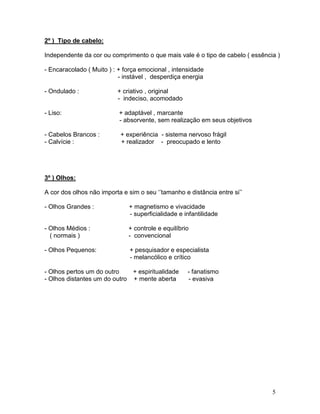 2º ) Tipo de cabelo:

Independente da cor ou comprimento o que mais vale é o tipo de cabelo ( essência )

- Encaracolado ( Muito ) : + força emocional , intensidade
                           - instável , desperdiça energia

- Ondulado :              + criativo , original
                          - indeciso, acomodado

- Liso:                    + adaptável , marcante
                           - absorvente, sem realização em seus objetivos

- Cabelos Brancos :        + experiência - sistema nervoso frágil
- Calvície :               + realizador - preocupado e lento




3º ) Olhos:

A cor dos olhos não importa e sim o seu ‘’tamanho e distância entre si’’

- Olhos Grandes :             + magnetismo e vivacidade
                              - superficialidade e infantilidade

- Olhos Médios :              + controle e equilíbrio
  ( normais )                 - convencional

- Olhos Pequenos:              + pesquisador e especialista
                               - melancólico e crítico

- Olhos pertos um do outro    + espiritualidade     - fanatismo
- Olhos distantes um do outro + mente aberta        - evasiva




                                                                               5
 