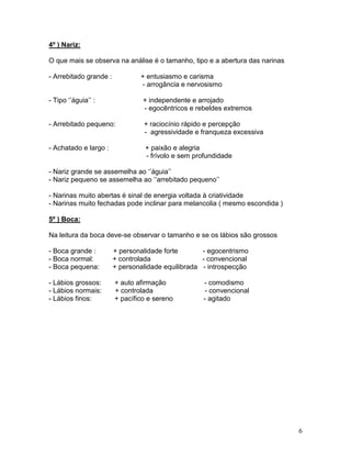 4º ) Nariz:

O que mais se observa na análise é o tamanho, tipo e a abertura das narinas

- Arrebitado grande :           + entusiasmo e carisma
                                - arrogância e nervosismo

- Tipo ‘’águia’’ :               + independente e arrojado
                                 - egocêntricos e rebeldes extremos

- Arrebitado pequeno:            + raciocínio rápido e percepção
                                 - agressividade e franqueza excessiva

- Achatado e largo :              + paixão e alegria
                                  - frívolo e sem profundidade

- Nariz grande se assemelha ao ‘’águia’’
- Nariz pequeno se assemelha ao ‘’arrebitado pequeno’’

- Narinas muito abertas é sinal de energia voltada à criatividade
- Narinas muito fechadas pode inclinar para melancolia ( mesmo escondida )

5º ) Boca:

Na leitura da boca deve-se observar o tamanho e se os lábios são grossos

- Boca grande :         + personalidade forte       - egocentrismo
- Boca normal:          + controlada                - convencional
- Boca pequena:         + personalidade equilibrada - introspecção

- Lábios grossos:       + auto afirmação            - comodismo
- Lábios normais:       + controlada                 - convencional
- Lábios finos:         + pacífico e sereno         - agitado




                                                                              6
 