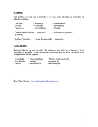 6º Orelha:

Nas orelhas deve-se ver o tamanho e se são muito abertas ou fechadas em
relação à cabeça

- Grandes:               + liderança            - autoritarismo
- Médias:                + equilíbrio            - comodismo
- Pequenas:              + sensibilidade         - timidez

- Orelhas exteriorizadas:   + otimismo          - facilmente enganadas
  ( abano )

- Orelhas ‘’coladas’’:   + força de superação - apegadas


7º Cor da Pele:

Quando falamos de cor da pele não estamos nos referindo a branco, negro,
vermelho ou amarelo ... e sim a uma coloração que deve ser vista de forma ‘’sutil’’
independente da cor da pele ...

- amarelada       + intelectualidade       - frieza e distanciamento
- vermelhidão     + paixão                 - descontrole
- palidez         + sensibilidade          - sem energia




Blog Nilton Schutz - http://niltonschutz.blogspot.com.br/




                                                                                 7
 