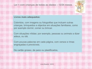 Ler + com crianças de todas as idades – 12/24 meses
 Ler + com crianças de todas as idades – 6/12 meses



Livros mais adequados:
 O que a criança faz com livros:
Coloridos, com imagens ou fotografias que incluam outras
 Observa os livros e estica-se para os agarrar.
crianças, brinquedos e objectos em situações familiares, como
por exemplo dormir, comer ou brincar.
 Leva os livros à boca.
Com situações nítidas: por exemplo, pessoas ou animais a dizer
 Vira as páginas com a ajuda dos adultos.
adeus, ou olá.
 Tem interesse por imagens e caras de pessoas.
Com poucas palavras em cada página, com versos e rimas
engraçadas e previsíveis.
 Reage às imagens e à voz dos adultos com sons e gestos.
De cartão grosso, de pano ou plastificados.




                         Lina Duarte . 2010
 