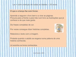 Ler + com crianças de todas as idades – 2/3 anos


O que a criança faz com livros:

Aprende a segurar o livro bem e a virar as páginas.
Procura para a frente e para trás num livro as ilustrações que já
conhece e de que mais gosta.

Diz frases completas de cor.

Por vezes consegue dizer histórias completas.

Relaciona o texto com a imagem.

Protesta quando o adulto se engana numa palavra de uma
história conhecida.

Lê sozinha os livros conhecidos.


                            Lina Duarte . 2010
 