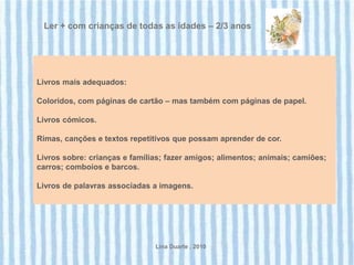 Ler + com crianças de todas as idades – 2/3 anos




Livros mais adequados:

Coloridos, com páginas de cartão – mas também com páginas de papel.

Livros cómicos.

Rimas, canções e textos repetitivos que possam aprender de cor.

Livros sobre: crianças e famílias; fazer amigos; alimentos; animais; camiões;
carros; comboios e barcos.

Livros de palavras associadas a imagens.




                               Lina Duarte . 2010
 