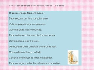 Ler + com crianças de todas as idades – 3/5 anos


O que a criança faz com livros:

Sabe segurar um livro correctamente.

Volta as páginas uma de cada vez.

Ouve histórias mais compridas.

Pode voltar a contar uma história conhecida.

Compreende o que é o texto.

Distingue histórias contadas de histórias lidas.

Move o dedo ao longo do texto.

Começa a conhecer as letras do alfabeto.

Pode começar a saber ler palavras e expressões.
 