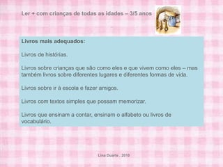 Ler + com crianças de todas as idades – 3/5 anos



Livros mais adequados:

Livros de histórias.

Livros sobre crianças que são como eles e que vivem como eles – mas
também livros sobre diferentes lugares e diferentes formas de vida.

Livros sobre ir à escola e fazer amigos.

Livros com textos simples que possam memorizar.

Livros que ensinam a contar, ensinam o alfabeto ou livros de
vocabulário.




                               Lina Duarte . 2010
 