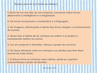 Razões para ler (em todas as idades):


1.Ouvir ler em voz alta, ler em conjunto, conversar sobre livros,
desenvolve a inteligência e a imaginação.

2. Os livros enriquecem o vocabulário e a linguagem.

3. As imagens, informações e ideias dos livros alargam o conhecimento
do mundo.

4. Quem tem o hábito de ler conhece-se melhor a si próprio e
compreende melhor os outros.

5. Ler em conjunto é divertido, reforça o prazer do convívio.

6. Os laços afectivos entre as crianças e os adultos que lhes lêem
tornam-se mais fortes.

7. A leitura torna as crianças mais calmas, ajuda-as a ganhar
autoconfiança e poder de decisão.

                               Lina Duarte . 2010
 