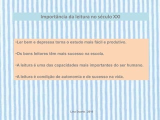 Importância da leitura no século XXI



•Ler bem e depressa torna o estudo mais fácil e produtivo.

•Os bons leitores têm mais sucesso na escola.

•A leitura é uma das capacidades mais importantes do ser humano.

•A leitura é condição de autonomia e de sucesso na vida.




                            Lina Duarte . 2010
 