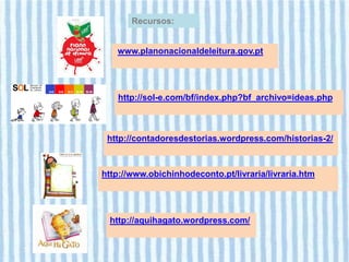 Recursos:


   www.planonacionaldeleitura.gov.pt




   http://sol-e.com/bf/index.php?bf_archivo=ideas.php



 http://contadoresdestorias.wordpress.com/historias-2/



http://www.obichinhodeconto.pt/livraria/livraria.htm




 http://aquihagato.wordpress.com/
 
