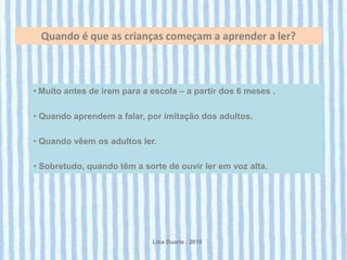 Quando é que as crianças começam a aprender a ler?



• Muito antes de irem para a escola – a partir dos 6 meses .

• Quando aprendem a falar, por imitação dos adultos.

• Quando vêem os adultos ler.

• Sobretudo, quando têm a sorte de ouvir ler em voz alta.




                             Lina Duarte . 2010
 
