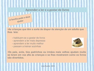 Aprender a ler e a gostar de livros




•As crianças que têm a sorte de dispor da atenção de um adulto que
lhes leia:

   - habituam-se a gostar de livros
   - aprendem a ler mais depressa
   - aprendem a ler muito melhor
   - passam a treinar sozinhas

•Os pais, avós, tios padrinhos ou irmãos mais velhos ajudam muito
se lerem em voz alta às crianças e se lhes mostrarem como os livros
são divertidos.


                               Lina Duarte . 2010
 