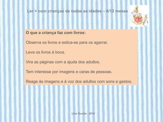 Ler + com crianças de todas as idades – 6/12 meses




O que a criança faz com livros:

Observa os livros e estica-se para os agarrar.

Leva os livros à boca.

Vira as páginas com a ajuda dos adultos.

Tem interesse por imagens e caras de pessoas.

Reage às imagens e à voz dos adultos com sons e gestos.




                         Lina Duarte . 2010
 