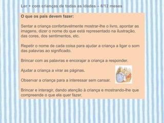 Ler + com crianças de todas as idades – 6/12 meses

O que os pais devem fazer:

Sentar a criança confortavelmente mostrar-lhe o livro, apontar as
imagens, dizer o nome do que está representado na ilustração,
das cores, dos sentimentos, etc.

Repetir o nome de cada coisa para ajudar a criança a ligar o som
das palavras ao significado.

Brincar com as palavras e encorajar a criança a responder.

Ajudar a criança a virar as páginas.

Observar a criança para a interessar sem cansar.

Brincar e interagir, dando atenção à criança e mostrando-lhe que
compreende o que ela quer fazer.
 
