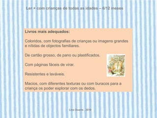 Ler + com crianças de todas as idades – 6/12 meses




Livros mais adequados:

Coloridos, com fotografias de crianças ou imagens grandes
e nítidas de objectos familiares.

De cartão grosso, de pano ou plastificados.

Com páginas fáceis de virar.

Resistentes e laváveis.

Macios, com diferentes texturas ou com buracos para a
criança os poder explorar com os dedos.




                          Lina Duarte . 2010
 