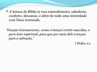 A leitura da Bíblia te traz entendimento, sabedoria,
conforto, descanso, e além de tudo uma intimidade
com Deus tremenda.
“Desejai intensamente, como crianças recém-nascidas, o
puro leite espiritual, para que por meio dele cresçais
para a salvação.”
I Pedro 2:2
 