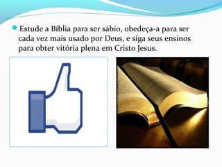 Estude a Bíblia para ser sábio, obedeça-a para ser
cada vez mais usado por Deus, e siga seus ensinos
para obter vitória plena em Cristo Jesus.
 