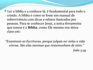 Ler a bíblia e a conhece-lá , é fundamental para todo cristão.
Ler a bíblia e a conhece-lá, é fundamental para todo o
cristão. A bíblia é como se fosse um manual de
sobrevivência com dicas e relatos ilustrados por
pessoas. Para se conhecer Jesus, a única ferramenta
que temos é a Bíblia, como Ele mesmo nos deixa
claro em:
“Examinais as Escrituras, porque julgais ter nelas a vida
eterna. São elas mesmas que testemunham de mim.”
João 5:39
 