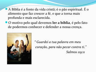 A Bíblia é a fonte da vida cristã; é o pão espiritual. É o
alimento que faz crescer a fé, e que a torna mais
profunda e mais esclarecida.
O motivo pelo qual devemos ler a bíblia, é pelo fato
de podermos conhecer e defender a nossa crença.
“ Guardei a tua palavra em meu
coração, para não pecar contra ti.”
Salmos 119:11
 