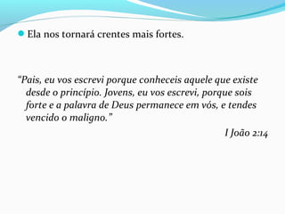 Ela nos tornará crentes mais fortes.
“Pais, eu vos escrevi porque conheceis aquele que existe
desde o princípio. Jovens, eu vos escrevi, porque sois
forte e a palavra de Deus permanece em vós, e tendes
vencido o maligno.”
I João 2:14
 