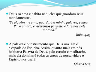 Deus só ama e habita naqueles que guardam seus
mandamentos.
“Se alguém me ama, guardará a minha palavra, e meu
Pai o amará, e viveremos para ele, e faremos nele
morada.’’
João 14:23
A palavra é o instrumento que Deus usa. Ela é
a espada do Espírito. Assim, quanto mais em nós
habitar a Palavra de Deus, pelo estudo e meditação,
mais ela dominará todas as áreas de nossa vida e o
Espírito nos usará.
Efésios 6:17
 