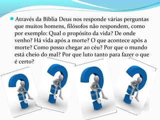Através da Bíblia Deus nos responde várias perguntas
que muitos homens, filósofos não respondem, como
por exemplo: Qual o propósito da vida? De onde
venho? Há vida após a morte? O que acontece após a
morte? Como posso chegar ao céu? Por que o mundo
está cheio do mal? Por que luto tanto para fazer o que
é certo?
 
