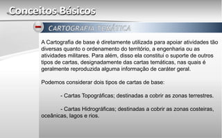 Conceitos Básicos
A Cartografia de base é diretamente utilizada para apoiar atividades tão
diversas quanto o ordenamento do território, a engenharia ou as
atividades militares. Para além, disso ela constitui o suporte de outros
tipos de cartas, designadamente das cartas temáticas, nas quais é
geralmente reproduzida alguma informação de caráter geral.
Podemos considerar dois tipos de cartas de base:
- Cartas Topográficas; destinadas a cobrir as zonas terrestres.
- Cartas Hidrográficas; destinadas a cobrir as zonas costeiras,
oceânicas, lagos e rios.
 