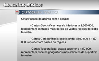 Conceitos Básicos
Classificação de acordo com a escala:
- Cartas Geográficas; escala inferiores a 1:500 000,
representam os traços mais gerais de vastas regiões do globo
terrestre.
- Cartas Coreográficas; escala entre 1:500 000 e 1:50
000, representam países ou regiões.
- Cartas Topográficas; escala superior a 1:50 000,
representam aspetos geográficos mas salientes da superfície
terrestre.
 
