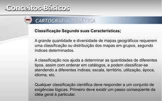 Conceitos Básicos
Classificação Segundo suas Características;
A grande quantidade e diversidade de mapas geográficos requerem
uma classificação ou distribuição dos mapas em grupos, segundo
índices determinados.
A classificação nos ajuda a determinar as quantidades de diferentes
tipos, assim com ordenar em catálogos, e podem classificar-se
atendendo a diferentes índices; escala, território, utilização, época,
idioma, etc.
Qualquer classificação cientifica deve responder a um conjunto de
exigências lógicas. Primeiro deve existir um passo conseqüente da
idéia geral à particular.
 