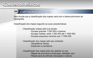 Conceitos Básicos
Sem duvida que a classificação dos mapas varia com o desenvolvimento da
Cartografia.
Classificação dos mapas segundo as suas características:
- Classificação mapas pela sua escala:
- Escalas grandes 1:250 000 e maiores.
- Escalas médias, entre 1:250 000 até 1:1000 000.
- Escalas pequenas menores que 1:1000 000.
- Classificação dos mapas pelo seu conteúdo:
- Geográficos Gerais.
- Especiais ou temáticos.
- Classificação dos mapas pelo seu destino ou uso:
- Mapas de economia (construção, estradas, etc).
- Mapas para as ciências (educação e cultura).
 