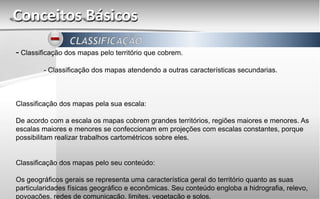 Conceitos Básicos
- Classificação dos mapas pelo território que cobrem.
- Classificação dos mapas atendendo a outras características secundarias.
Classificação dos mapas pela sua escala:
De acordo com a escala os mapas cobrem grandes territórios, regiões maiores e menores. As
escalas maiores e menores se confeccionam em projeções com escalas constantes, porque
possibilitam realizar trabalhos cartométricos sobre eles.
Classificação dos mapas pelo seu conteúdo:
Os geográficos gerais se representa uma característica geral do território quanto as suas
particularidades físicas geográfico e econômicas. Seu conteúdo engloba a hidrografia, relevo,
povoações, redes de comunicação, limites, vegetação e solos.
 