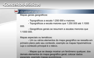 Conceitos Básicos
Mapas gerais geográficos:
- Topográficos a escala 1:250 000 e maiores.
- Topográficos a escala maiores que 1:250 000 até 1:1000
000.
- Geográficos gerais se resumem a escalas menores que
1:1000 000.
Mapas especiais ou temáticos:
- Um ou vários elementos do mapa geográfico se ressalta em
primeiro plano pelo seu conteúdo, exemplo os mapas hipsómetricos
cujo o conteúdo principal é o relevo.
- Mapas que se deseja mostrar um fenômeno qualquer, dos
demais elementos do mapa geográfico geral, colocar dados
espaciais, exemplo mapas econômicos.
 