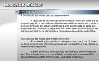 Conceitos Básicos
Classificação dos mapas pelo seu destino ou uso:
- A utilização da classificação pelo seu destino, temos em conta que os
mapas topográficos respondem a diferentes necessidades desde a economia, a
defesa do País até aos estudos científicos. E esta classificação se aplica aos
mapas que têm um conteúdo especifico. Por ultimo, esta classificação pode ser
útil para os trabalhos de planificação e organização da produção cartográfica.
Classificação dos mapas pelo território que cobre:
- Esta classificação parte de conceito geral para o particular. Por isso
se toma como primeiro elemento os mapas que representam a Terra, depois se
classificam por reparados.
- Se tem em conta a divisão política administrativa primeiro classifica-
se o País e depois de acordo com a divisão administrativa adotada no País, no
caso concreto de Angola em Províncias, Municípios e Comunas.
 