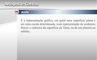 Mapas e Cartas
MAPA
É a representação gráfica, em geral uma superfície plana e
em uma escala determinada, com representação de acidentes
físicos e culturais da superfície da Terra, ou de um planeta ou
satélite.
 