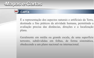 Mapas e Cartas
CARTA
É a representação dos aspectos naturais e artificiais da Terra,
destinada a fins práticos da atividade humana, permitindo a
avaliação precisa das distâncias, direções e a localização
plana.
Geralmente em média ou grande escala, de uma superfície
terrestre, subdivididas em folhas, de forma sistemática,
obedecendo a um plano nacional ou internacional.
 