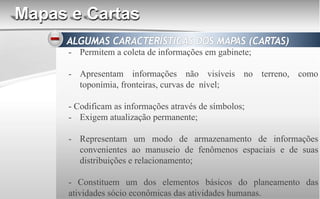 Mapas e Cartas
- Permitem a coleta de informações em gabinete;
- Apresentam informações não visíveis no terreno, como
toponímia, fronteiras, curvas de nível;
- Codificam as informações através de símbolos;
- Exigem atualização permanente;
- Representam um modo de armazenamento de informações
convenientes ao manuseio de fenômenos espaciais e de suas
distribuições e relacionamento;
- Constituem um dos elementos básicos do planeamento das
atividades sócio econômicas das atividades humanas.
 
