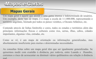 Mapas e Cartas
Um mapa geral é aquele que atende a uma gama imensa e indeterminada de usuários.
Um exemplo, deste tipo de mapa, é o mapa a escala de 1:1.000.000, representando o
território angolano, limitado por todos os países vizinhos, o Oceano Atlântico, etc.
Contendo através de linhas limítrofes e cores, todos os estados e territórios além das
principais informações físicas e culturais como rios, serras, ilhas, cabos, cidades
importantes, algumas vilas, estradas, etc.
Como se vê, é um mapa de orientação ou informações generalizadas, mas
absolutamente insuficiente para muitas e determinadas necessidades.
As consultas feitas sobre um mapa geral têm que ser igualmente generalizadas. Se
quisermos medir com exatidão à distância, por rodovia, entre Luanda e Huambo,
corremos o risco de acrescentar ou diminuir vários quilômetros em relação à distância
Mapas Gerais
 