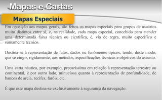 Mapas e Cartas
Em oposição aos mapas gerais, são feitos os mapas especiais para grupos de usuários
muito distintos entre si, e, na realidade, cada mapa especial, concebido para atender
uma determinada faixa técnica ou científica, é, via de regra, muito específico e
sumamente técnico.
Destina-se à representação de fatos, dados ou fenômenos típicos, tendo, deste modo,
que se cingir, rigidamente, aos métodos, especificações técnicas e objetivos do assunto.
Uma carta náutica, por exemplo, precaríssima em relação à representação terrestre ou
continental, é por outro lado, minuciosa quanto à representação de profundidade, de
bancos de areia, recifes, faróis, etc.
É que este mapa destina-se exclusivamente à segurança da navegação.
Mapas Especiais
 