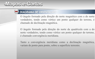 Mapas e Cartas
O ângulo formado pela direção do norte magnético com a do norte
verdadeiro, tendo como vértice um ponto qualquer do terreno, é
chamado de declinação magnética.
O ângulo formado pela direção do norte da quadrícula com a do
norte verdadeiro, tendo como vértice um ponto qualquer do terreno,
é chamado convergência meridiana.
Tanto a convergência meridiana como a declinação magnética,
variam de ponto para ponto, sobre a superfície terrestre.
 