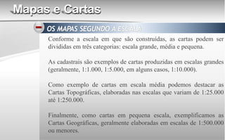 Mapas e Cartas
Conforme a escala em que são construídas, as cartas podem ser
divididas em três categorias: escala grande, média e pequena.
As cadastrais são exemplos de cartas produzidas em escalas grandes
(geralmente, 1:1.000, 1:5.000, em alguns casos, 1:10.000).
Como exemplo de cartas em escala média podemos destacar as
Cartas Topográficas, elaboradas nas escalas que variam de 1:25.000
até 1:250.000.
Finalmente, como cartas em pequena escala, exemplificamos as
Cartas Geográficas, geralmente elaboradas em escalas de 1:500.000
ou menores.
 