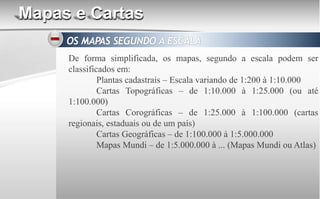 Mapas e Cartas
De forma simplificada, os mapas, segundo a escala podem ser
classificados em:
Plantas cadastrais – Escala variando de 1:200 à 1:10.000
Cartas Topográficas – de 1:10.000 à 1:25.000 (ou até
1:100.000)
Cartas Corográficas – de 1:25.000 à 1:100.000 (cartas
regionais, estaduais ou de um país)
Cartas Geográficas – de 1:100.000 à 1:5.000.000
Mapas Mundi – de 1:5.000.000 à ... (Mapas Mundi ou Atlas)
 