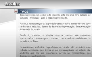 Escalas
TIPOS
Toda representação, como toda imagem, está em uma certa relação de
tamanho (proporção) com o objeto representado.
Assim, a representação da superfície terrestre sob a forma de carta deve
ser bastante reduzida, dentro de determinada proporção. Esta proporção
é chamada de escala.
Escala é, portanto, a relação entre o tamanho dos elementos
representados em um mapa e o tamanho correspondente medido sobre a
superfície da Terra.
Determinados acidentes, dependendo da escala, não permitem uma
redução acentuada, pois tornar-se-iam imperceptíveis, no entanto são
acidentes que por usa importância devem ser representados nos
documentos cartográficos.
 