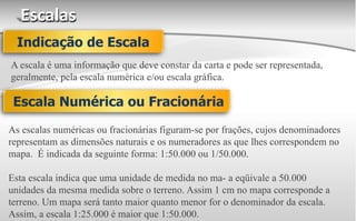 Escalas
A escala é uma informação que deve constar da carta e pode ser representada,
geralmente, pela escala numérica e/ou escala gráfica.
Indicação de Escala
Escala Numérica ou Fracionária
As escalas numéricas ou fracionárias figuram-se por frações, cujos denominadores
representam as dimensões naturais e os numeradores as que lhes correspondem no
mapa. É indicada da seguinte forma: 1:50.000 ou 1/50.000.
Esta escala indica que uma unidade de medida no ma- a eqüivale a 50.000
unidades da mesma medida sobre o terreno. Assim 1 cm no mapa corresponde a
terreno. Um mapa será tanto maior quanto menor for o denominador da escala.
Assim, a escala 1:25.000 é maior que 1:50.000.
 