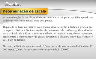 Escalas
A determinação da escala omitida em uma carta, só pode ser feita quando se
conhecer a distância natural entre dois pontos.
Depois de se fixar na carta os dois pontos, deve-se medir a distância gráfica que
os separa e dividir a distância conhecida no terreno pela distância gráfica, deve-se
ter o cuidado de utilizar a mesma unidade de medida. o quociente representa,
representará o denominador da escala. Exemplo: à distância entre duas cidades é
de 12 km no terreno.
Na carta, a distância entre elas é de 0,06 m. A escala será achada dividindo-se 12
000 m por 0,06 m. Assim a escala da carta será de 1 :200 000.
Determinação de Escala
 