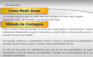 Escalas
Os métodos práticos para se medir uma área qualquer em uma carta, sempre
fornecerão dados aproximados, mas de fácil aplicação.
Como Medir Áreas
Método da Contagem
Pode-se medir a área aproximada, em uma carta, empregando-se, primeiramente, o papel
milimetrado transparente (vegetal). Colocando-se o papel sobre a carta, desenha-se nele o
contorno da área a ser medida.
Em seguida, somam-se os quadradinhos inteiros e depois os fragmentos de quadradinhos
incluídos dentro da área, sendo os últimos a única possibilidade de erro.
O total da soma deve ser multiplicado pela área de um dos quadradinhos do papel
milimetrado.o caso de torrentes, de caminhos e estradas em serras íngremes, deve ser
utilizado o curvímetro.
 
