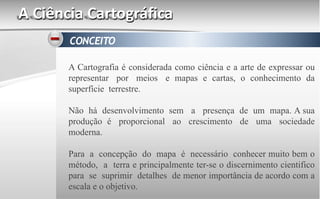 A Ciência Cartográfica
A Cartografia é considerada como ciência e a arte de expressar ou
representar por meios e mapas e cartas, o conhecimento da
superfície terrestre.
Não há desenvolvimento sem a presença de um mapa. A sua
produção é proporcional ao crescimento de uma sociedade
moderna.
Para a concepção do mapa é necessário conhecer muito bem o
método, a terra e principalmente ter-se o discernimento cientifico
para se suprimir detalhes de menor importância de acordo com a
escala e o objetivo.
 