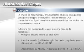 Histórico dos Mapas
ORIGEM
A origem da palavra mapa, provavelmente, originou-se da palavra
cartaginesa “mappa” que significa “toalha de mesa”. Os
comerciantes da época desenhavam rotas e caminhos nas toalhas das
enquanto conversavam.
A história dos mapas funde-se com a própria história da
humanidade:
- O mapa é produto natural de cada povo;
- Anterior à escrita (babilônios, egípcios, maias, esquimós, astecas,
chineses, etc.) - 4500 a 2500 AC;
- Anaximandro de Mileto, 1.º mapas da Europa – 611 a 547A.C.
 
