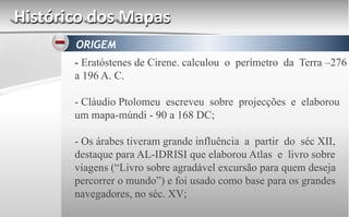 Histórico dos Mapas
ORIGEM
- Eratóstenes de Cirene. calculou o perímetro da Terra –276
a 196 A. C.
- Cláudio Ptolomeu escreveu sobre projecções e elaborou
um mapa-múndi - 90 a 168 DC;
- Os árabes tiveram grande influência a partir do séc XII,
destaque para AL-IDRISI que elaborou Atlas e livro sobre
viagens (“Livro sobre agradável excursão para quem deseja
percorrer o mundo”) e foi usado como base para os grandes
navegadores, no séc. XV;
 