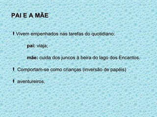 PAI E A MÃE Vivem empenhados nas tarefas do quotidiano: pai:  viaja; mãe:  cuida dos juncos à beira do lago dos Encantos. Comportam-se como crianças (inversão de papéis) aventureiros. 