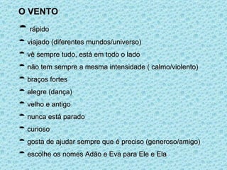 O VENTO rápido viajado (diferentes mundos/universo) vê sempre tudo, está em todo o lado não tem sempre a mesma intensidade ( calmo/violento) braços fortes alegre (dança) velho e antigo nunca está parado curioso gosta de ajudar sempre que é preciso (generoso/amigo) escolhe os nomes Adão e Eva para Ele e Ela 